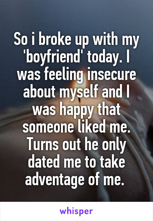 So i broke up with my 'boyfriend' today. I was feeling insecure about myself and I was happy that someone liked me. Turns out he only dated me to take adventage of me. 