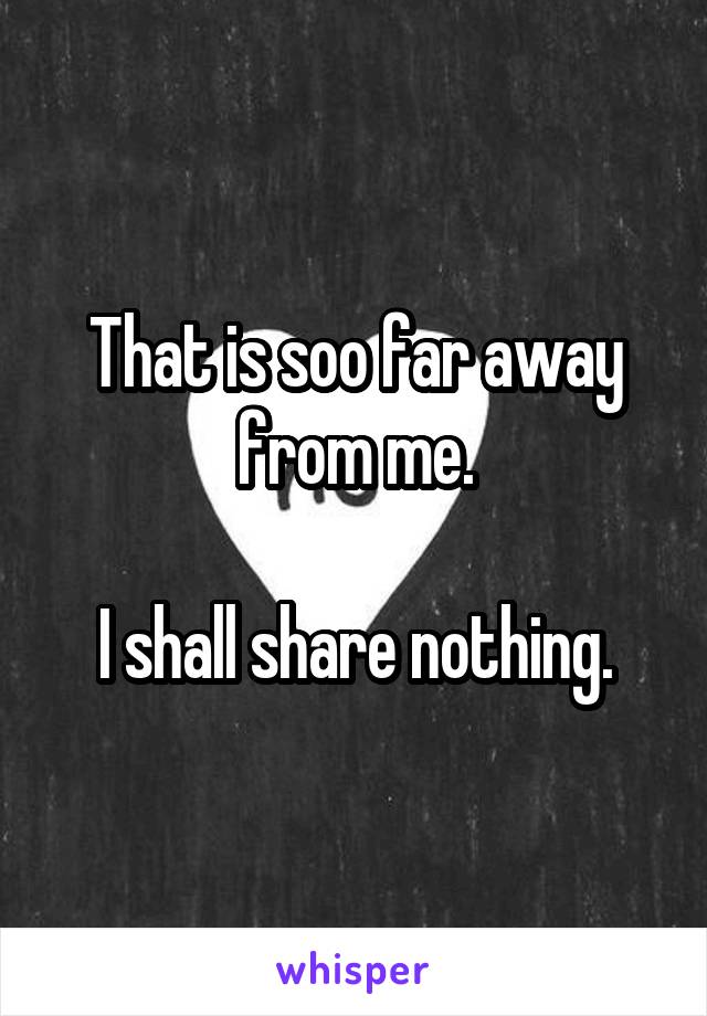 That is soo far away from me.

I shall share nothing.