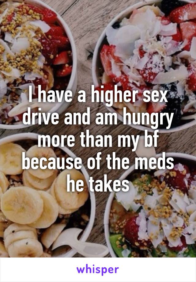 I have a higher sex drive and am hungry more than my bf because of the meds he takes