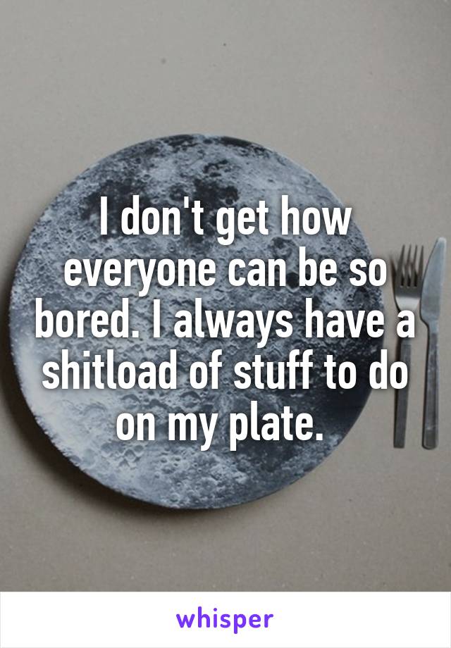 I don't get how everyone can be so bored. I always have a shitload of stuff to do on my plate. 