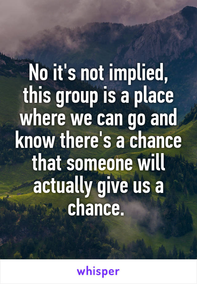 No it's not implied, this group is a place where we can go and know there's a chance that someone will actually give us a chance. 