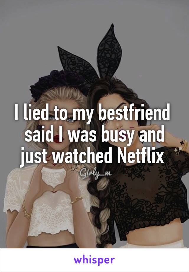 I lied to my bestfriend  said I was busy and just watched Netflix 