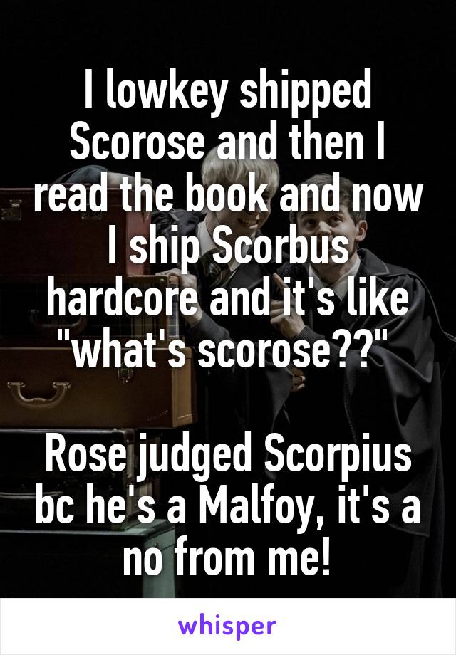 I lowkey shipped Scorose and then I read the book and now I ship Scorbus hardcore and it's like "what's scorose??" 

Rose judged Scorpius bc he's a Malfoy, it's a no from me!