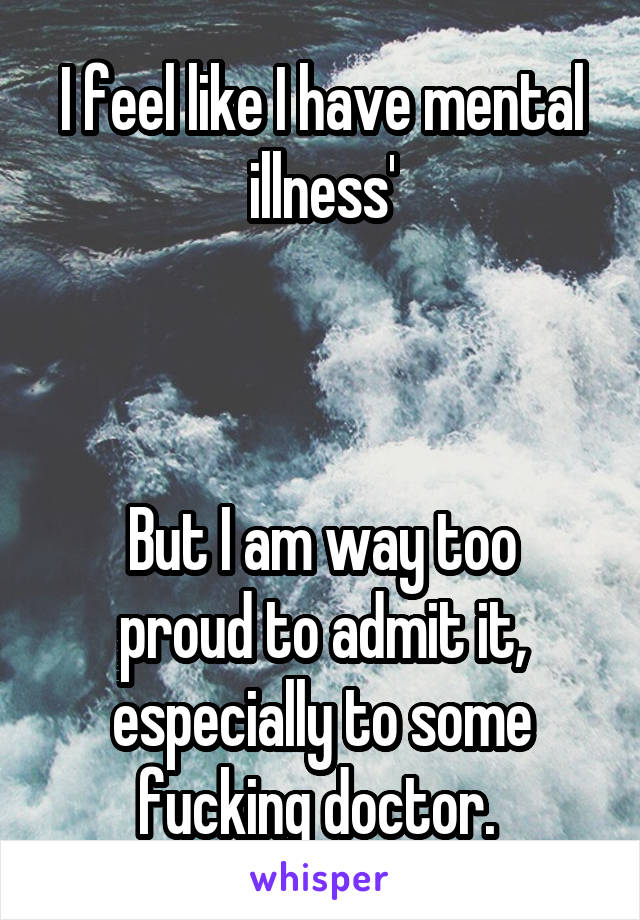 I feel like I have mental illness'



But I am way too proud to admit it, especially to some fucking doctor. 