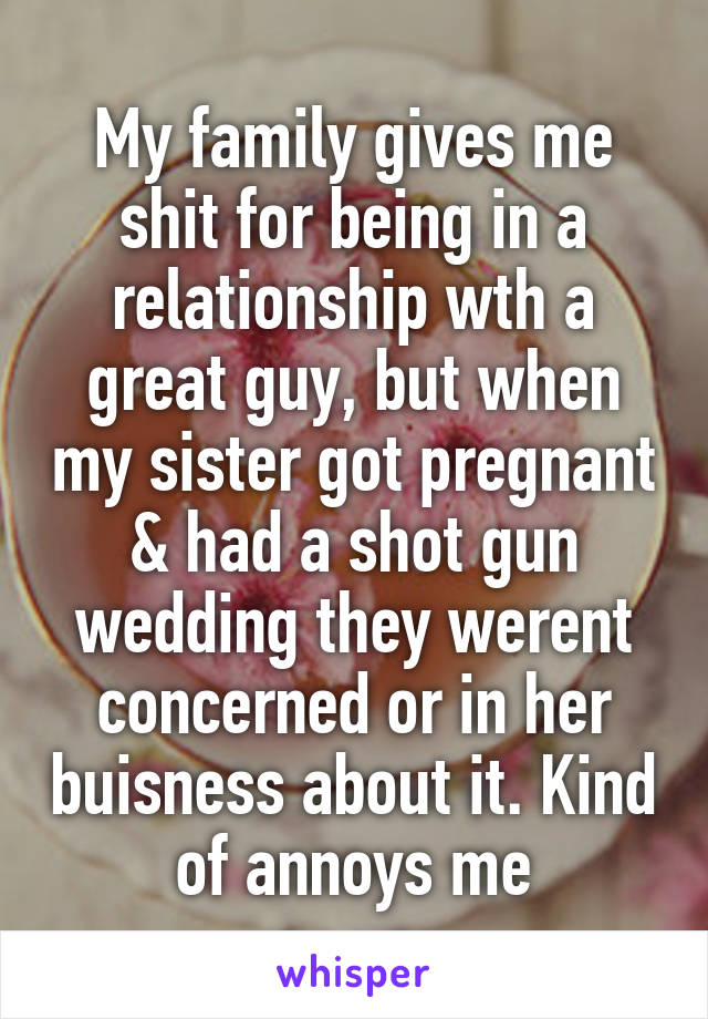 My family gives me shit for being in a relationship wth a great guy, but when my sister got pregnant & had a shot gun wedding they werent concerned or in her buisness about it. Kind of annoys me