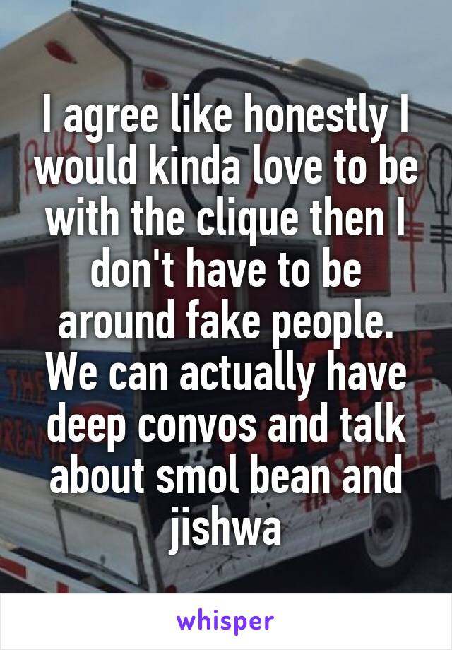 I agree like honestly I would kinda love to be with the clique then I don't have to be around fake people. We can actually have deep convos and talk about smol bean and jishwa