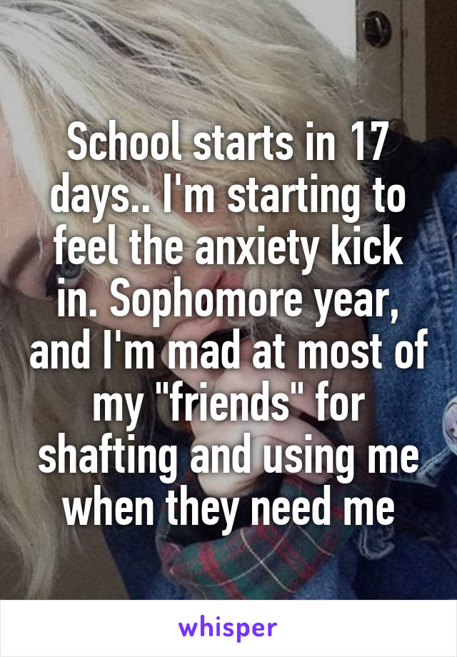 School starts in 17 days.. I'm starting to feel the anxiety kick in. Sophomore year, and I'm mad at most of my "friends" for shafting and using me when they need me