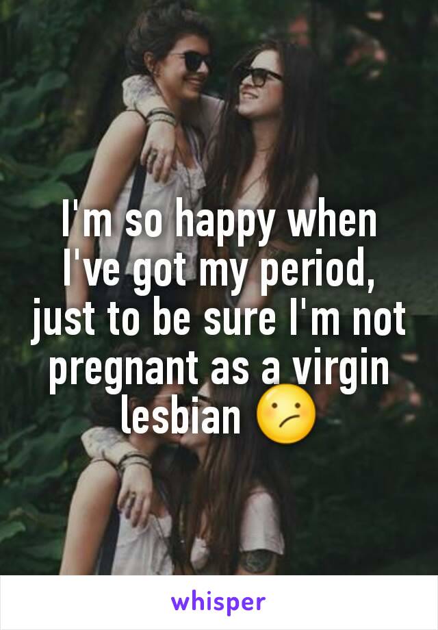 I'm so happy when I've got my period, just to be sure I'm not pregnant as a virgin lesbian 😕