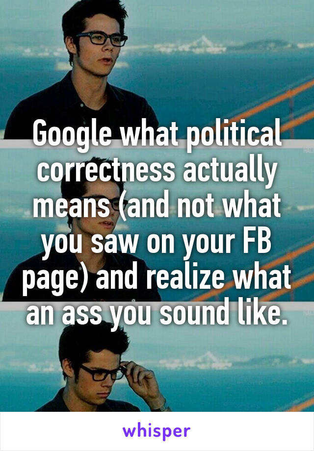 Google what political correctness actually means (and not what you saw on your FB page) and realize what an ass you sound like.