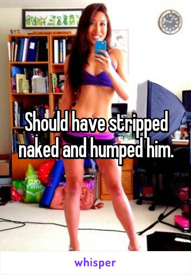 Should have stripped naked and humped him.