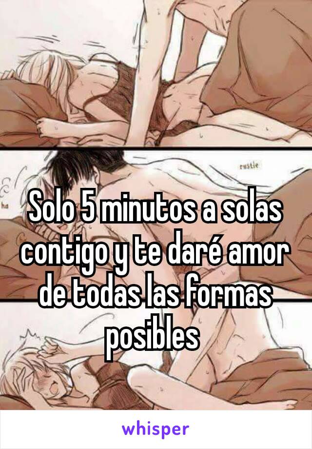 Solo 5 minutos a solas contigo y te daré amor de todas las formas posibles 