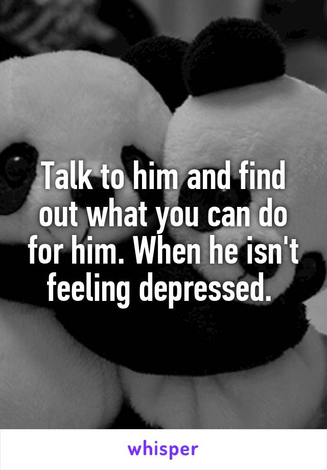 Talk to him and find out what you can do for him. When he isn't feeling depressed. 