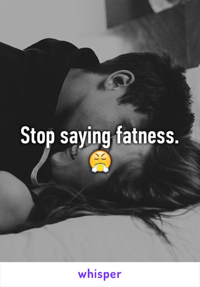 Stop saying fatness. 😤