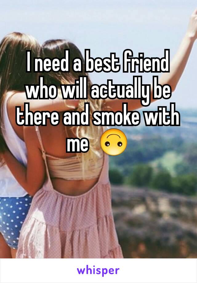 I need a best friend who will actually be there and smoke with me  🙃