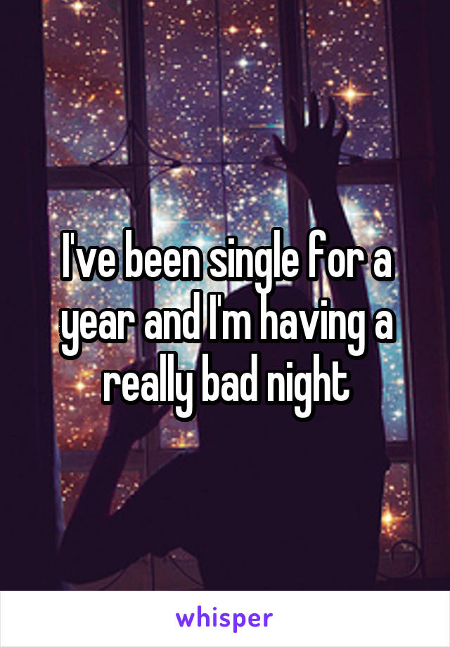 I've been single for a year and I'm having a really bad night