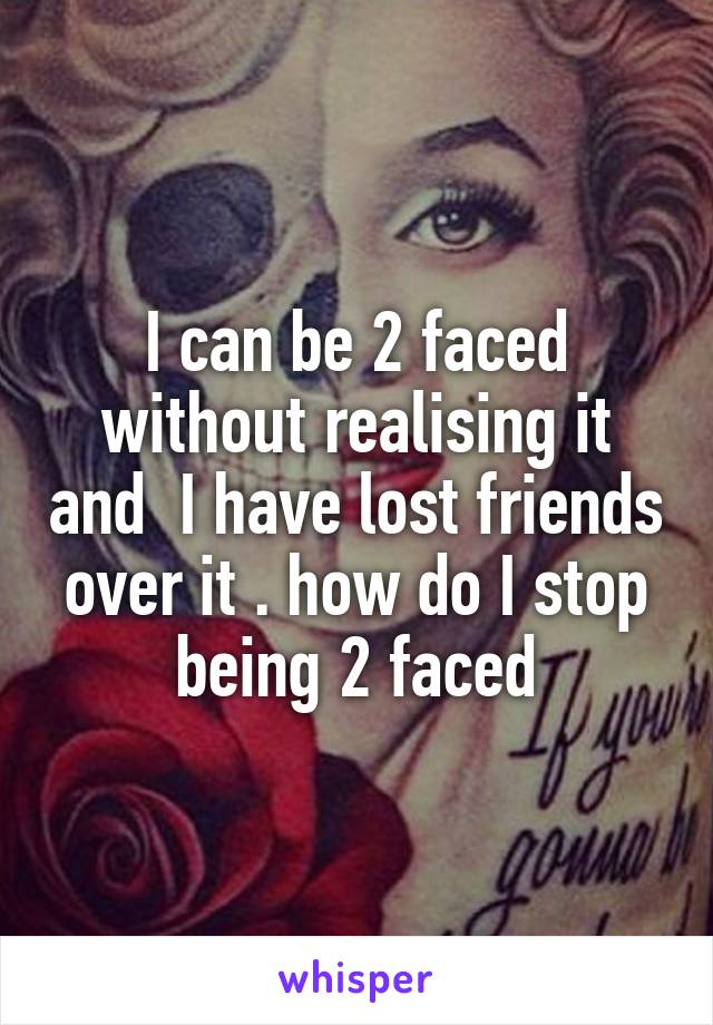 I can be 2 faced without realising it and  I have lost friends over it . how do I stop being 2 faced