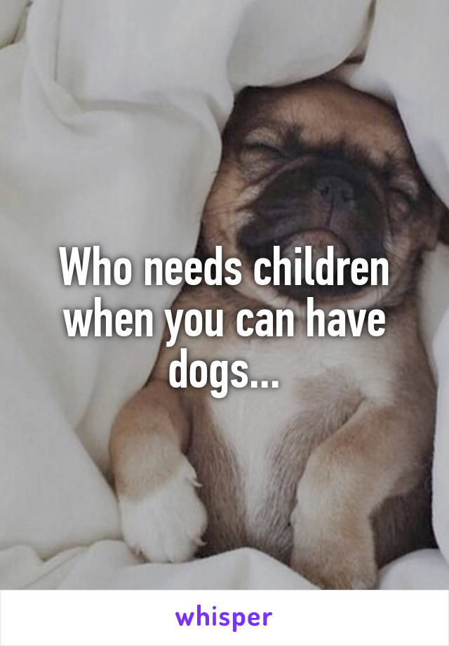 Who needs children when you can have dogs...