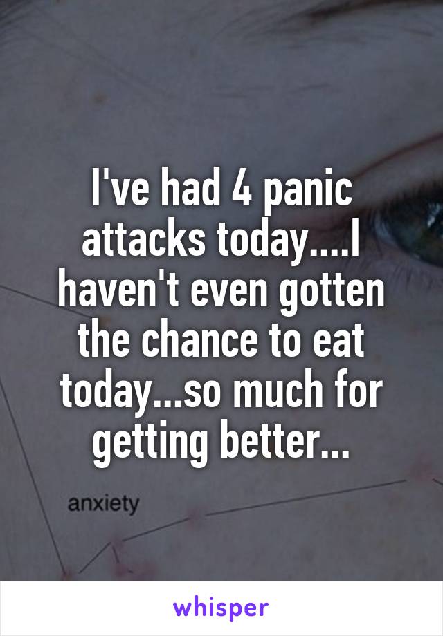 I've had 4 panic attacks today....I haven't even gotten the chance to eat today...so much for getting better...