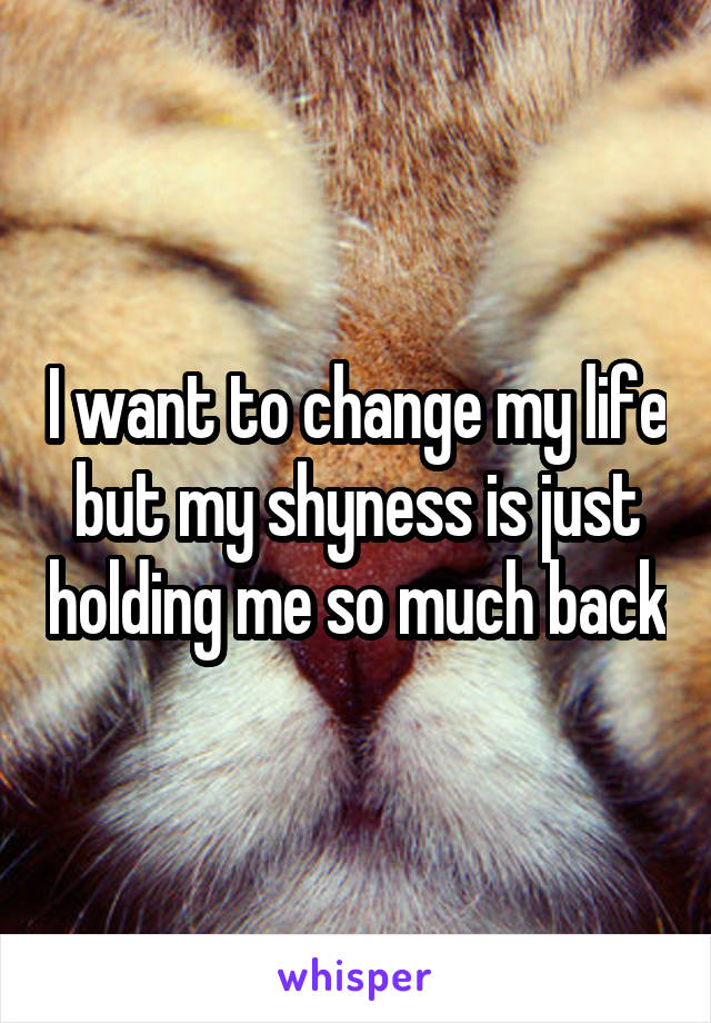 I want to change my life but my shyness is just holding me so much back