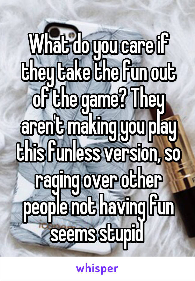 What do you care if they take the fun out of the game? They aren't making you play this funless version, so raging over other people not having fun seems stupid 