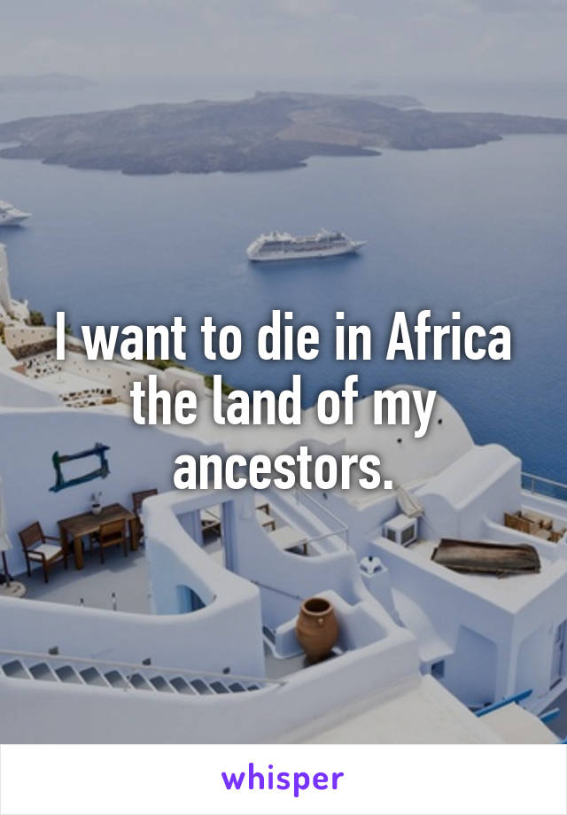 I want to die in Africa the land of my ancestors.