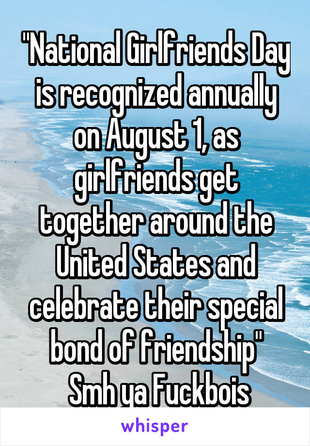 "National Girlfriends Day is recognized annually on August 1, as girlfriends get together around the United States and celebrate their special bond of friendship"
 Smh ya Fuckbois