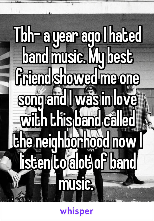 Tbh- a year ago I hated band music. My best friend showed me one song and I was in love with this band called the neighborhood now I listen to alot of band music. 