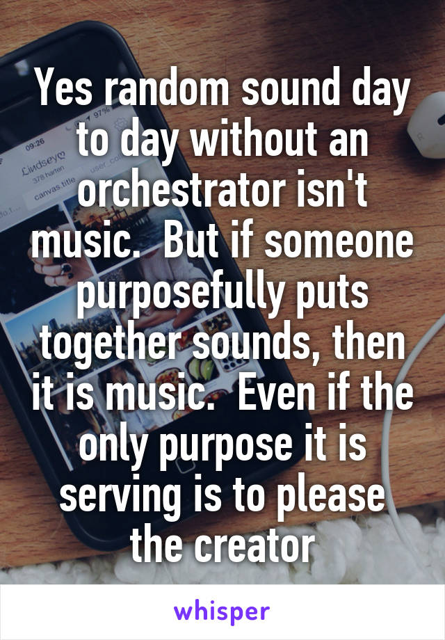 Yes random sound day to day without an orchestrator isn't music.  But if someone purposefully puts together sounds, then it is music.  Even if the only purpose it is serving is to please the creator