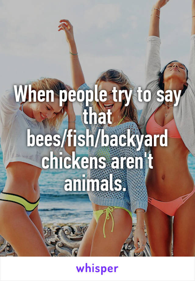 When people try to say that bees/fish/backyard chickens aren't animals. 