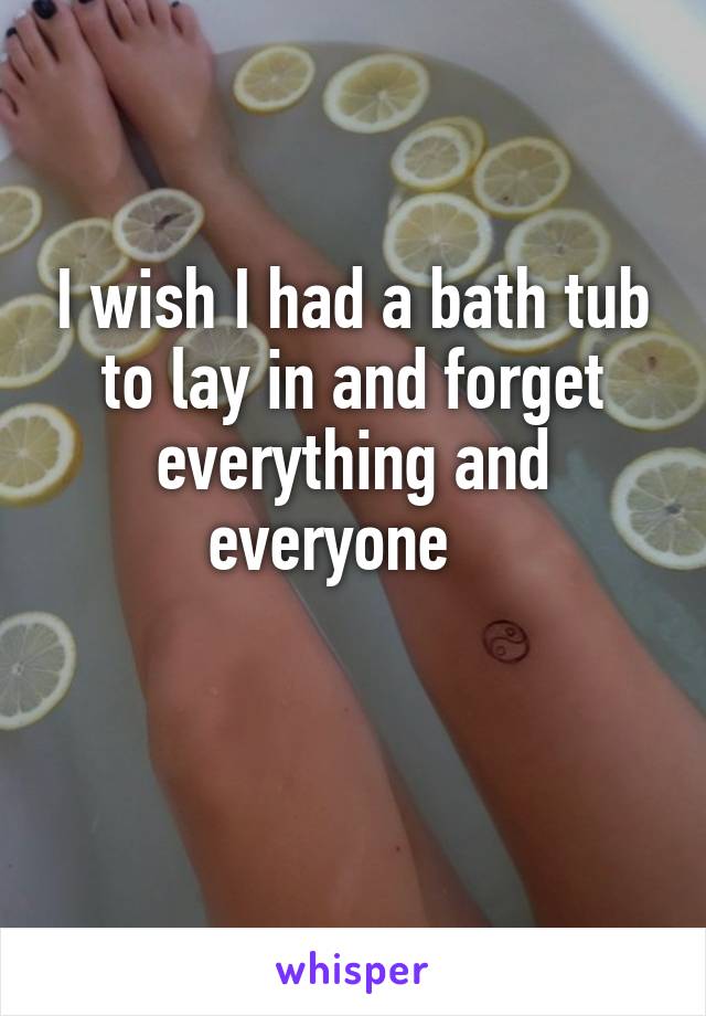 I wish I had a bath tub to lay in and forget everything and everyone   

