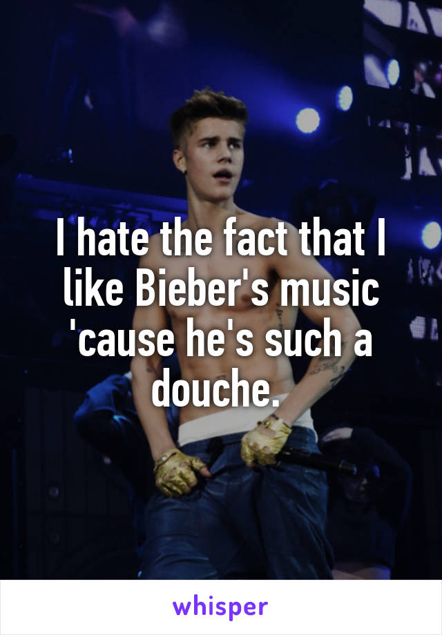 I hate the fact that I like Bieber's music 'cause he's such a douche. 