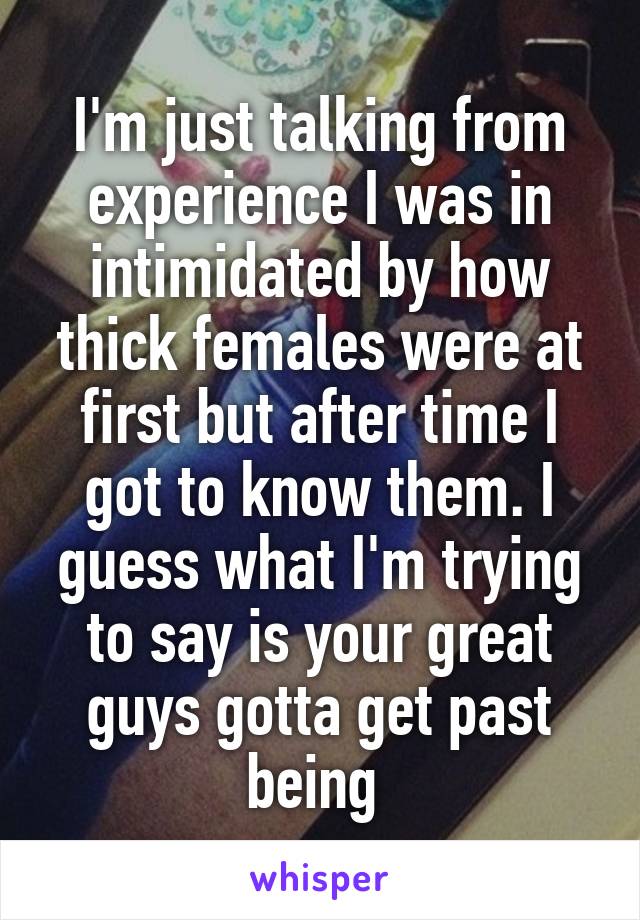 I'm just talking from experience I was in intimidated by how thick females were at first but after time I got to know them. I guess what I'm trying to say is your great guys gotta get past being 