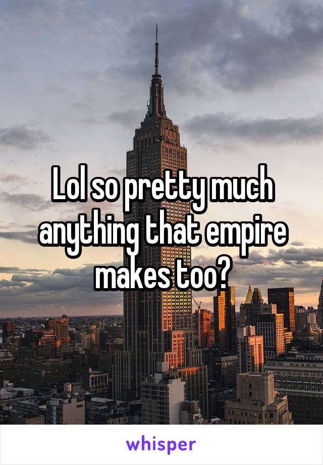 Lol so pretty much anything that empire makes too?