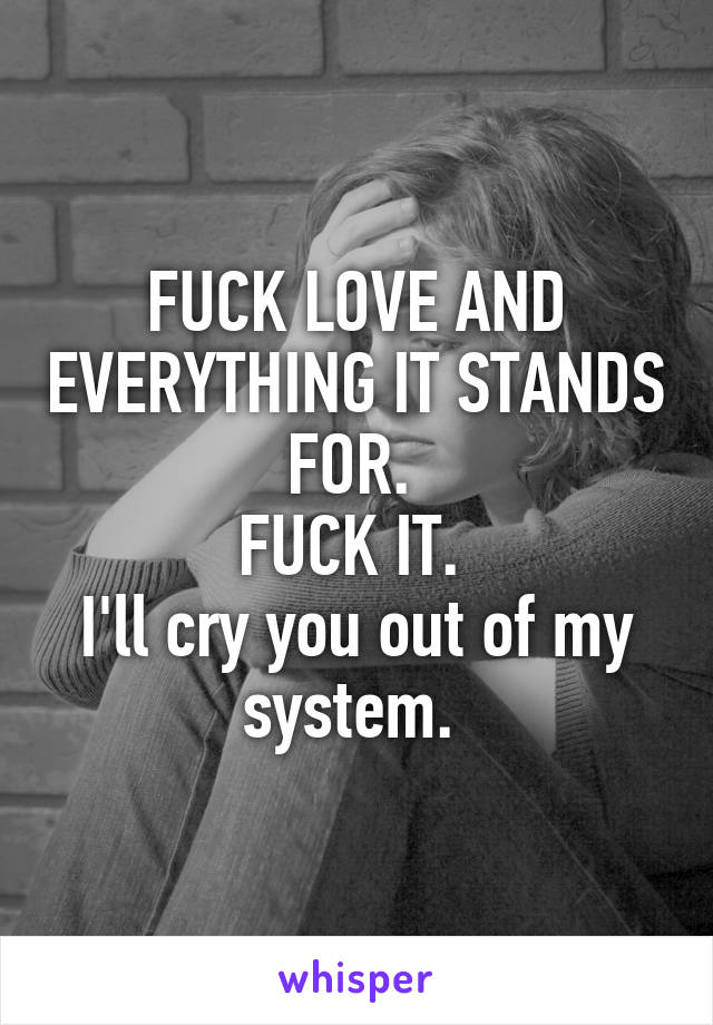 FUCK LOVE AND EVERYTHING IT STANDS FOR. 
FUCK IT. 
I'll cry you out of my system. 