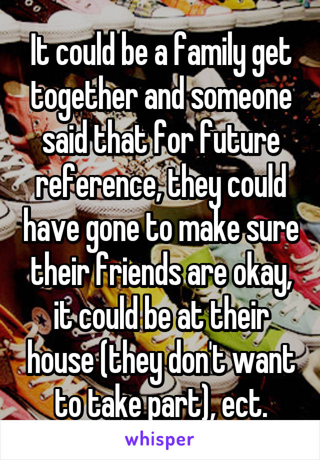 It could be a family get together and someone said that for future reference, they could have gone to make sure their friends are okay, it could be at their house (they don't want to take part), ect.