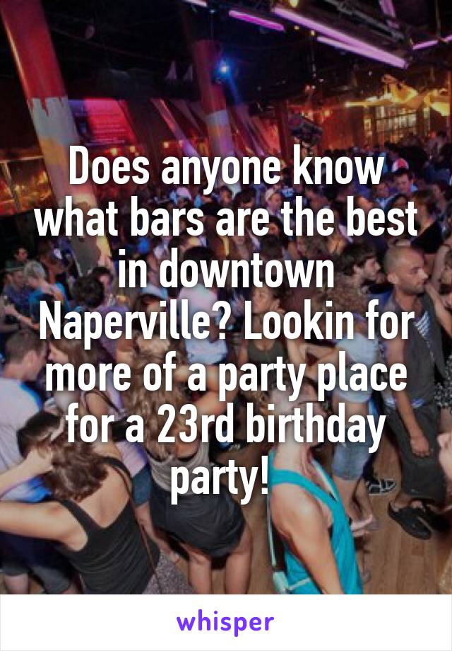 Does anyone know what bars are the best in downtown Naperville? Lookin for more of a party place for a 23rd birthday party! 