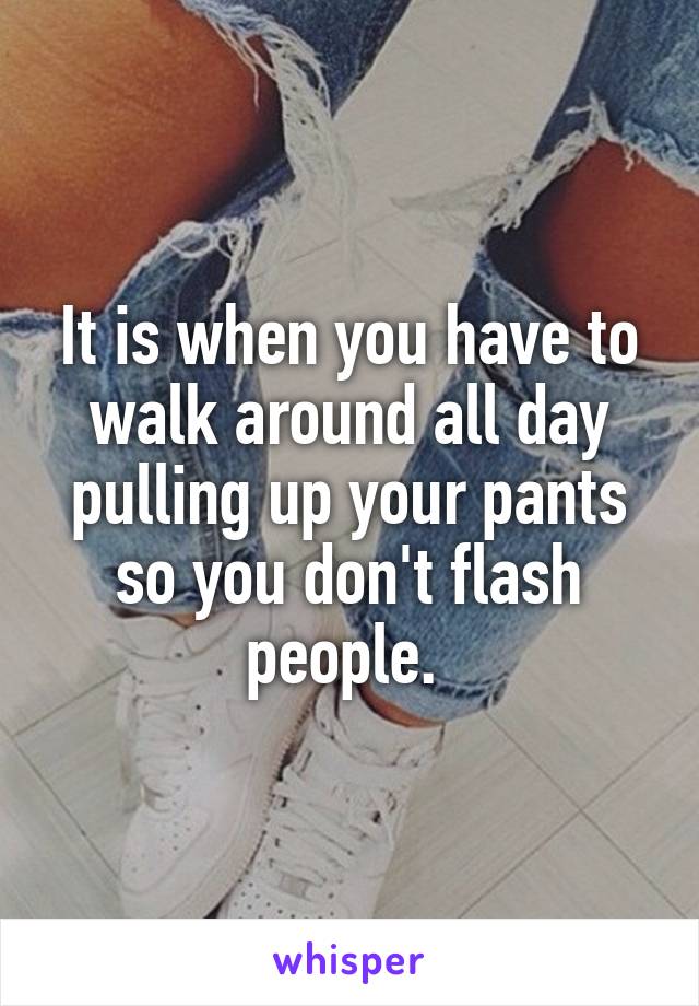 It is when you have to walk around all day pulling up your pants so you don't flash people. 