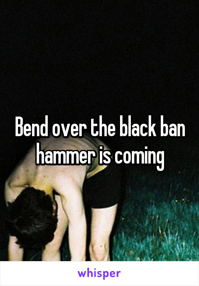 Bend over the black ban hammer is coming