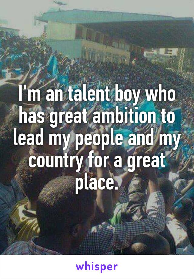 I'm an talent boy who has great ambition to lead my people and my country for a great place.