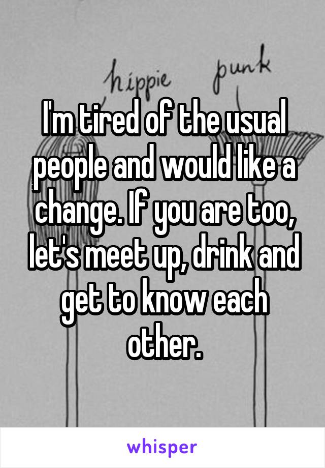 I'm tired of the usual people and would like a change. If you are too, let's meet up, drink and get to know each other.