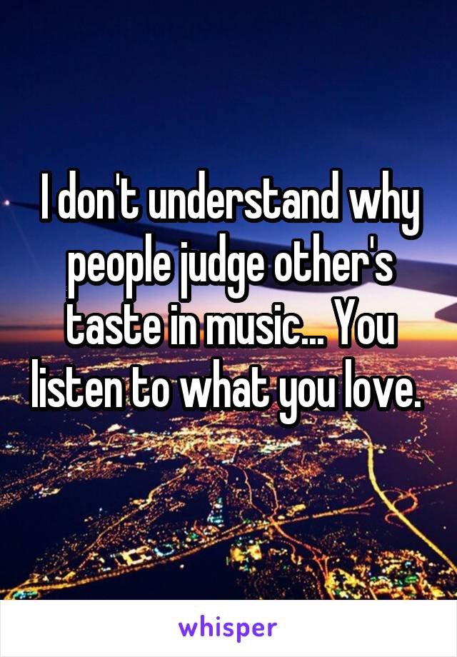 I don't understand why people judge other's taste in music... You listen to what you love.  