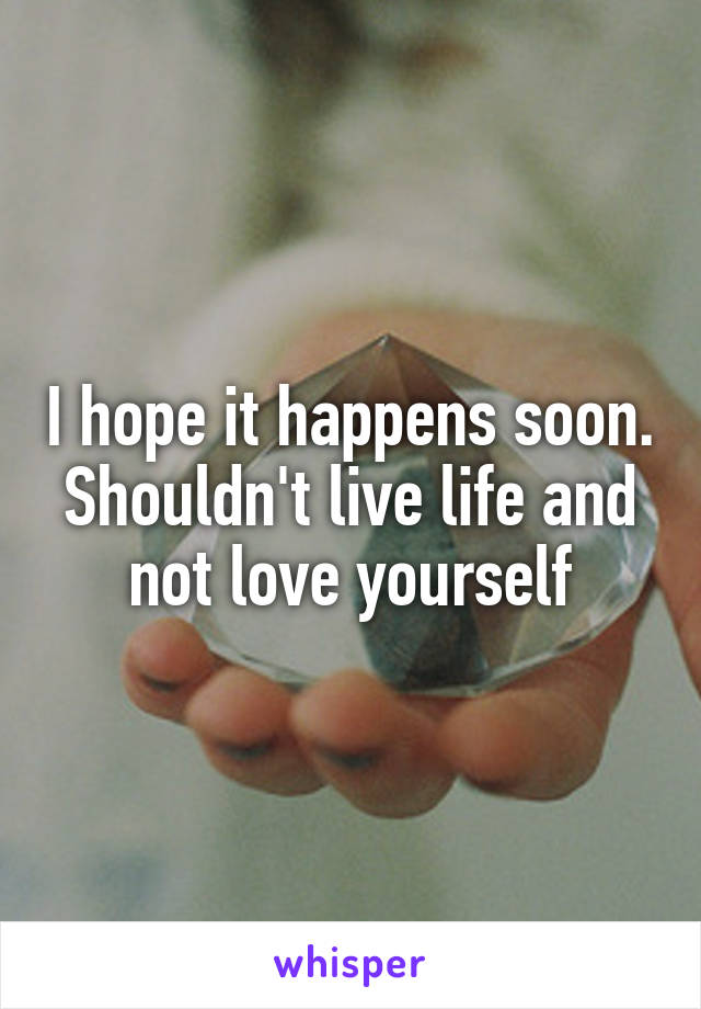 I hope it happens soon. Shouldn't live life and not love yourself