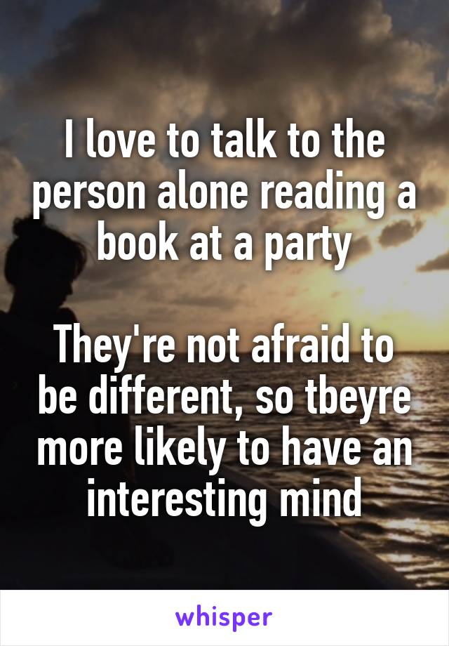 I love to talk to the person alone reading a book at a party

They're not afraid to be different, so tbeyre more likely to have an interesting mind