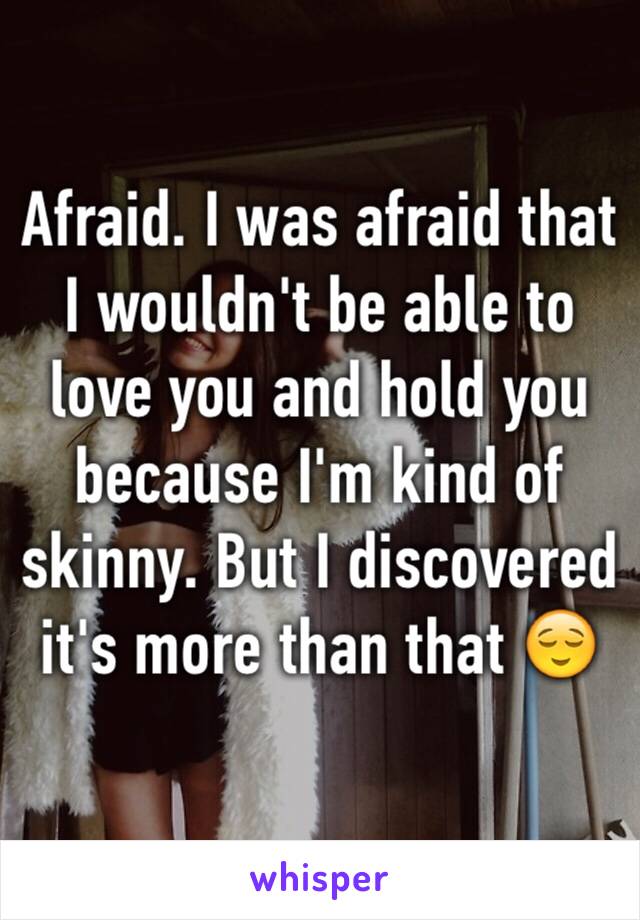 Afraid. I was afraid that I wouldn't be able to love you and hold you because I'm kind of skinny. But I discovered it's more than that 😌