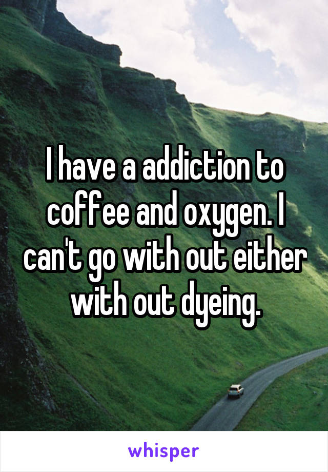 I have a addiction to coffee and oxygen. I can't go with out either with out dyeing.