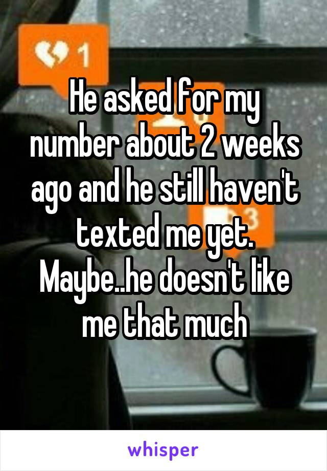 He asked for my number about 2 weeks ago and he still haven't texted me yet.
Maybe..he doesn't like me that much
