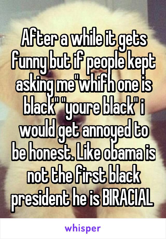 After a while it gets funny but if people kept asking me"whifh one is black" "youre black" i would get annoyed to be honest. Like obama is not the first black president he is BIRACIAL 