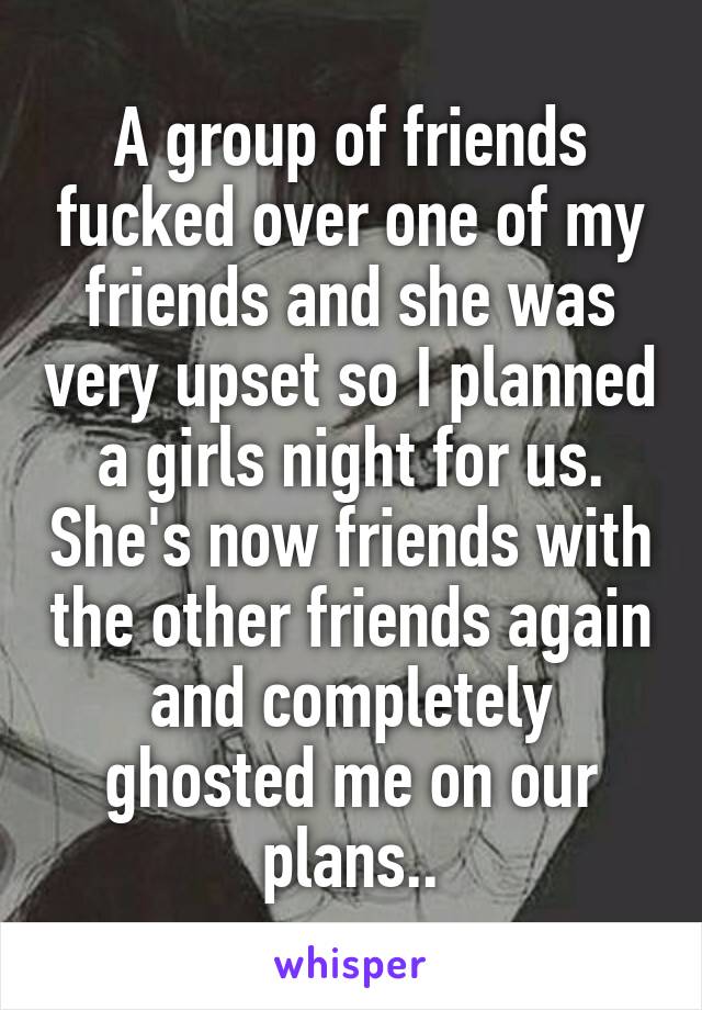 A group of friends fucked over one of my friends and she was very upset so I planned a girls night for us. She's now friends with the other friends again and completely ghosted me on our plans..