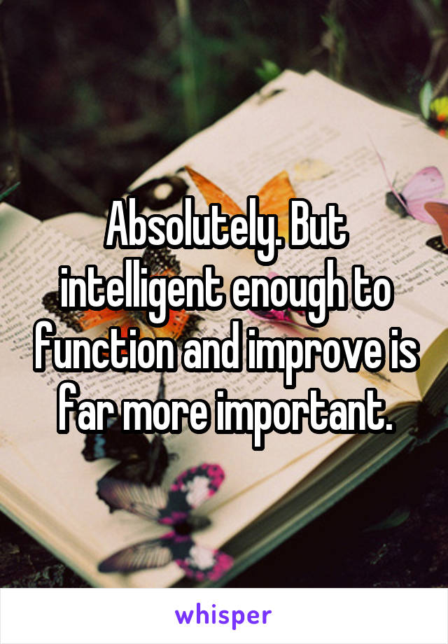 Absolutely. But intelligent enough to function and improve is far more important.