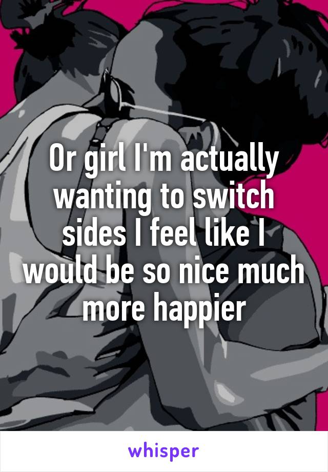 Or girl I'm actually wanting to switch sides I feel like I would be so nice much more happier